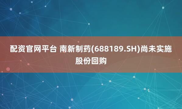 配资官网平台 南新制药(688189.SH)尚未实施股份回购