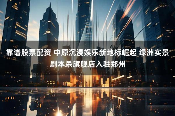 靠谱股票配资 中原沉浸娱乐新地标崛起 绿洲实景剧本杀旗舰店入驻郑州