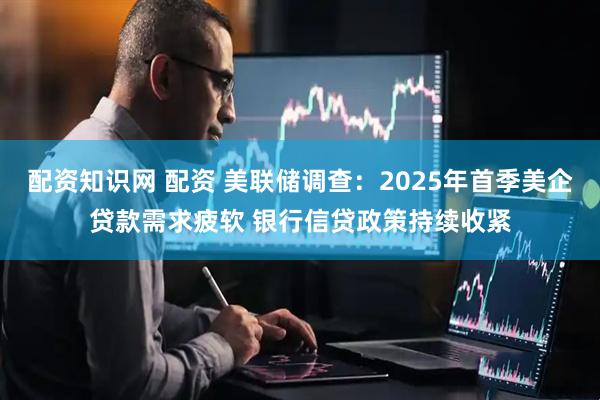 配资知识网 配资 美联储调查：2025年首季美企贷款需求疲软 银行信贷政策持续收紧