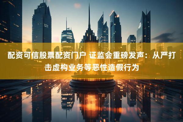 配资可信股票配资门户 证监会重磅发声：从严打击虚构业务等恶性造假行为