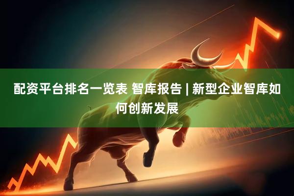 配资平台排名一览表 智库报告 | 新型企业智库如何创新发展