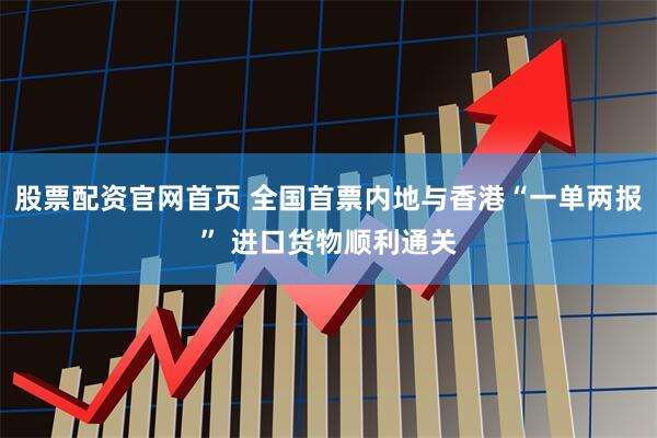 股票配资官网首页 全国首票内地与香港“一单两报” 进口货物顺利通关