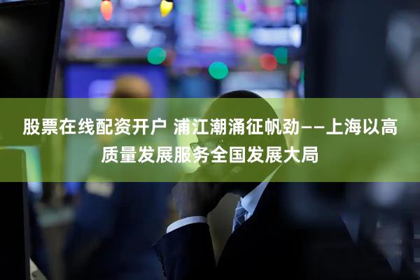 股票在线配资开户 浦江潮涌征帆劲——上海以高质量发展服务全国发展大局