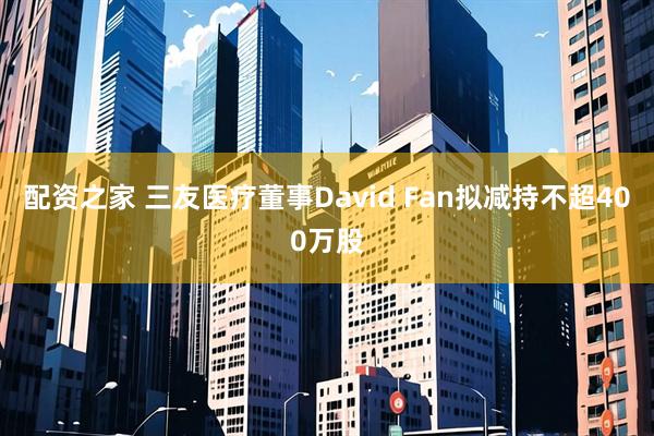 配资之家 三友医疗董事David Fan拟减持不超400万股