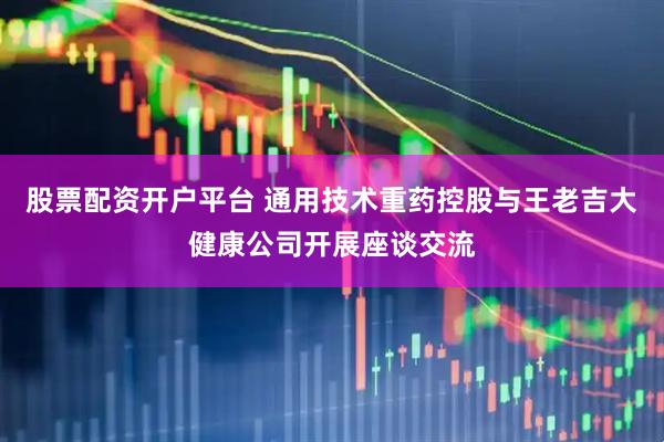 股票配资开户平台 通用技术重药控股与王老吉大健康公司开展座谈交流