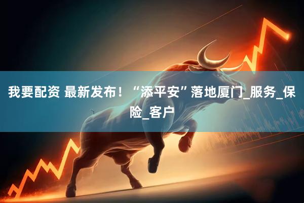 我要配资 最新发布！“添平安”落地厦门_服务_保险_客户