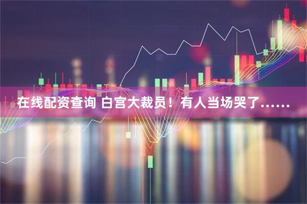 在线配资查询 白宫大裁员！有人当场哭了……