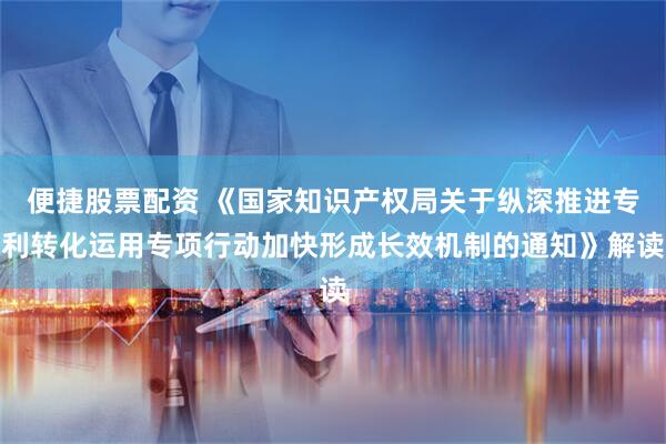 便捷股票配资 《国家知识产权局关于纵深推进专利转化运用专项行动加快形成长效机制的通知》解读