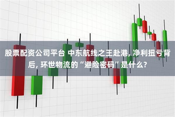 股票配资公司平台 中东航线之王赴港, 净利扭亏背后, 环世物流的“避险密码”是什么?