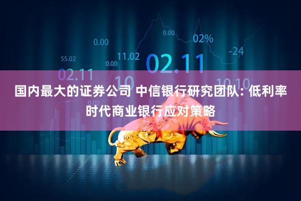 国内最大的证券公司 中信银行研究团队: 低利率时代商业银行应对策略