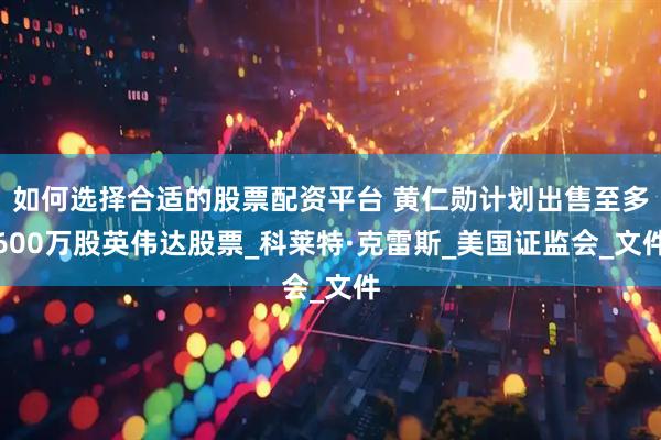 如何选择合适的股票配资平台 黄仁勋计划出售至多600万股英伟达股票_科莱特·克雷斯_美国证监会_文件