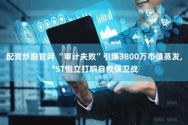配资炒股官网 “审计失败”引爆3800万市值蒸发, *ST恒立打响自救保卫战