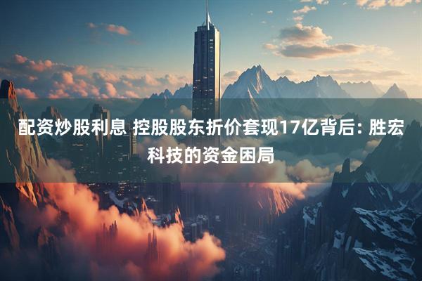 配资炒股利息 控股股东折价套现17亿背后: 胜宏科技的资金困局