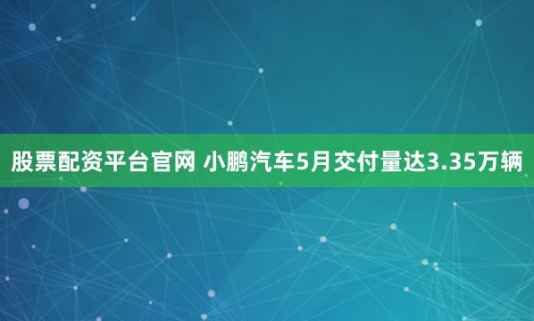 股票配资平台官网 小鹏汽车5月交付量达3.35万辆