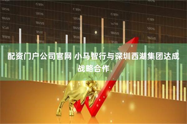 配资门户公司官网 小马智行与深圳西湖集团达成战略合作