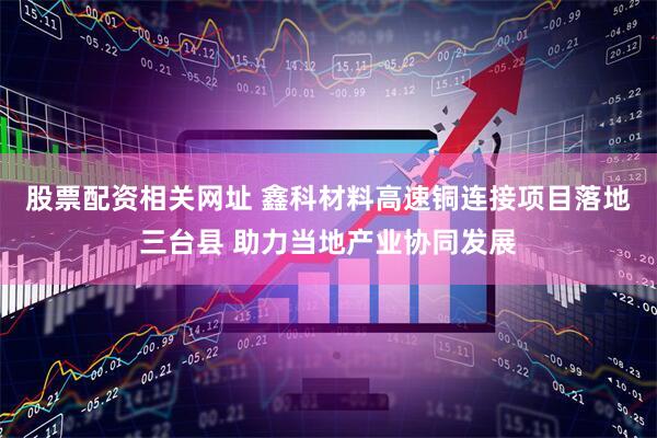 股票配资相关网址 鑫科材料高速铜连接项目落地三台县 助力当地产业协同发展