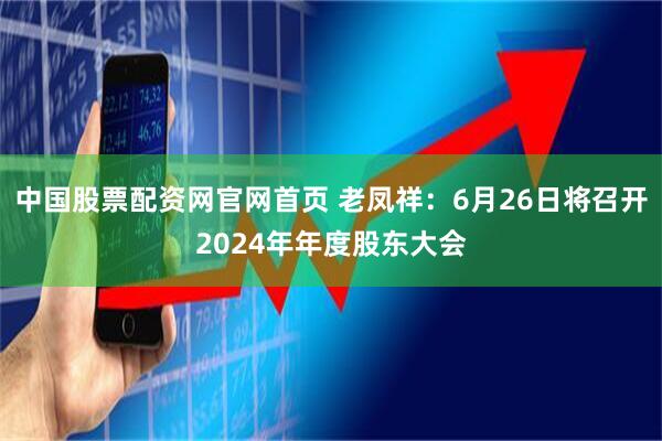 中国股票配资网官网首页 老凤祥：6月26日将召开2024年年度股东大会