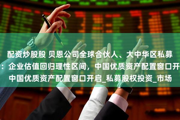 配资炒股股 贝恩公司全球合伙人、大中华区私募股权基金业务主席周浩：企业估值回归理性区间，中国优质资产配置窗口开启_私募股权投资_市场