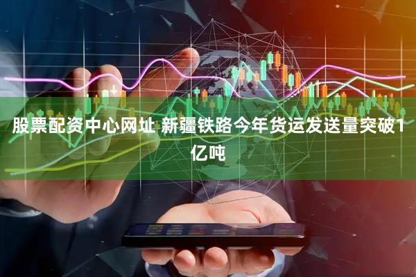 股票配资中心网址 新疆铁路今年货运发送量突破1亿吨