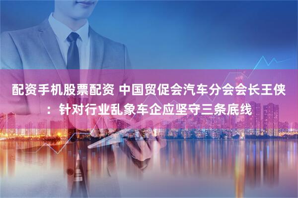 配资手机股票配资 中国贸促会汽车分会会长王侠：针对行业乱象车企应坚守三条底线