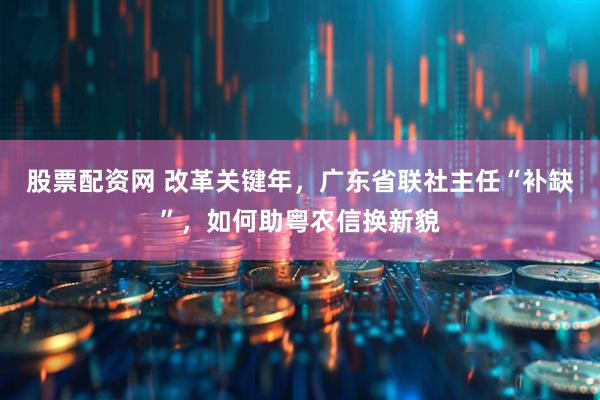 股票配资网 改革关键年，广东省联社主任“补缺”，如何助粤农信换新貌