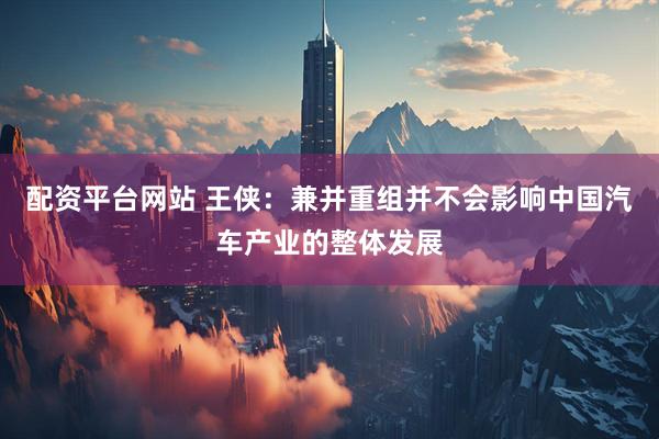 配资平台网站 王侠：兼并重组并不会影响中国汽车产业的整体发展