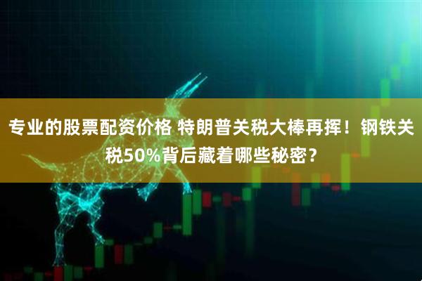 专业的股票配资价格 特朗普关税大棒再挥！钢铁关税50%背后藏着哪些秘密？