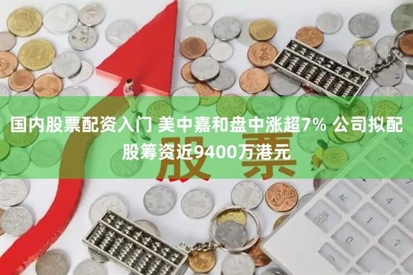 国内股票配资入门 美中嘉和盘中涨超7% 公司拟配股筹资近9400万港元