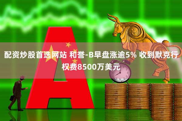 配资炒股首选网站 和誉-B早盘涨逾5% 收到默克行权费8500万美元