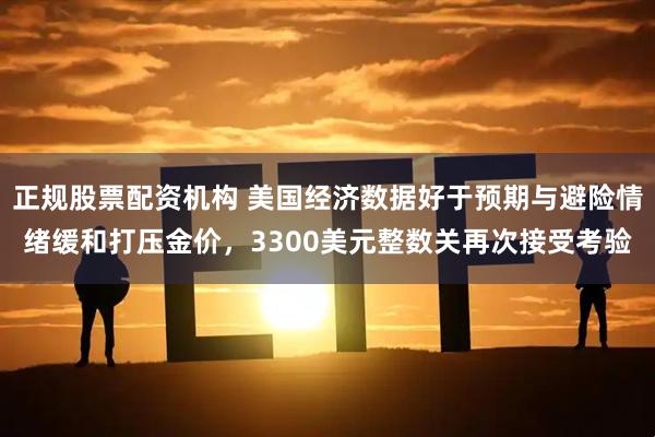 正规股票配资机构 美国经济数据好于预期与避险情绪缓和打压金价，3300美元整数关再次接受考验