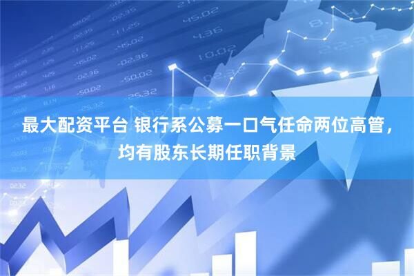 最大配资平台 银行系公募一口气任命两位高管，均有股东长期任职背景