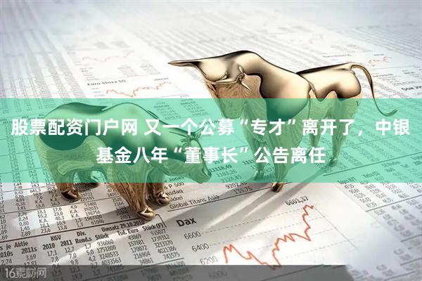 股票配资门户网 又一个公募“专才”离开了，中银基金八年“董事长”公告离任