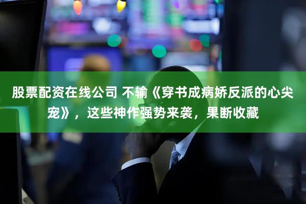股票配资在线公司 不输《穿书成病娇反派的心尖宠》，这些神作强势来袭，果断收藏