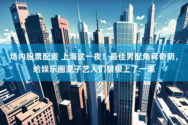 场内股票配资 上海这一夜！最佳男配角蒋奇明，给娱乐圈混子艺人们狠狠上了一课