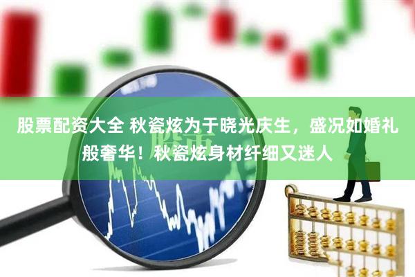 股票配资大全 秋瓷炫为于晓光庆生，盛况如婚礼般奢华！秋瓷炫身材纤细又迷人