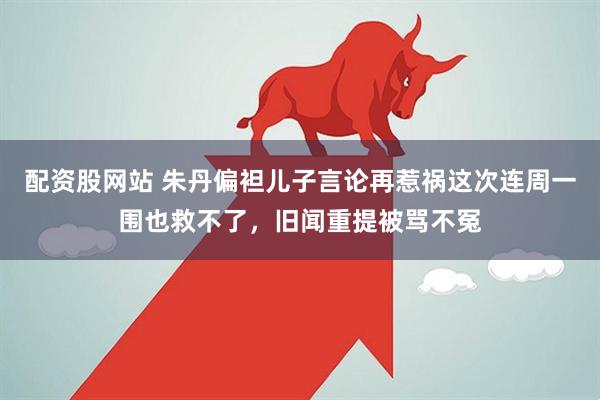 配资股网站 朱丹偏袒儿子言论再惹祸这次连周一围也救不了，旧闻重提被骂不冤