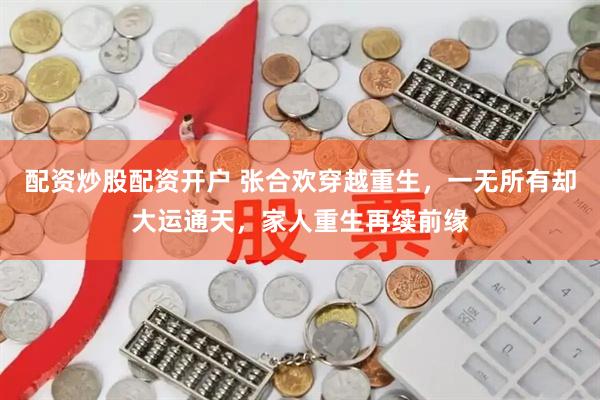 配资炒股配资开户 张合欢穿越重生，一无所有却大运通天，家人重生再续前缘