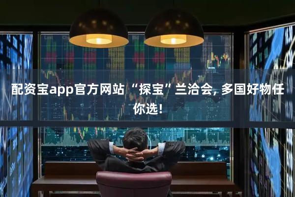配资宝app官方网站 “探宝”兰洽会, 多国好物任你选!