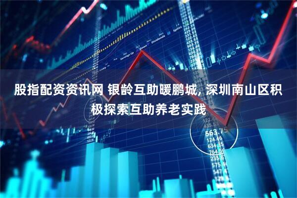 股指配资资讯网 银龄互助暖鹏城, 深圳南山区积极探索互助养老实践