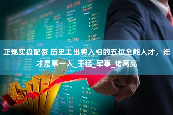 正规实盘配资 历史上出将入相的五位全能人才，谁才是第一人_王猛_军事_诸葛亮