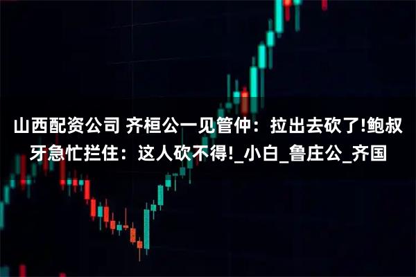 山西配资公司 齐桓公一见管仲：拉出去砍了!鲍叔牙急忙拦住：这人砍不得!_小白_鲁庄公_齐国
