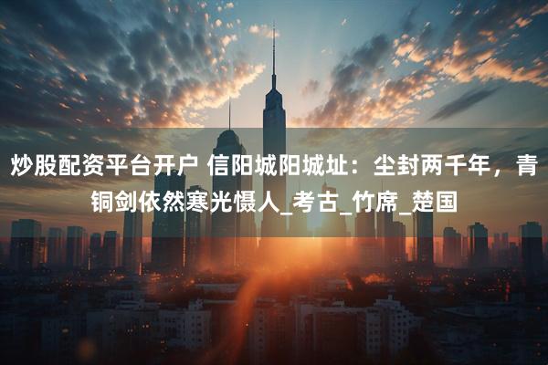 炒股配资平台开户 信阳城阳城址：尘封两千年，青铜剑依然寒光慑人_考古_竹席_楚国