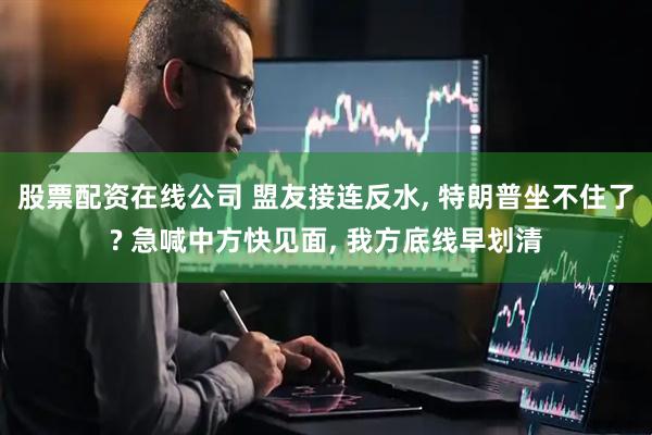 股票配资在线公司 盟友接连反水, 特朗普坐不住了? 急喊中方快见面, 我方底线早划清