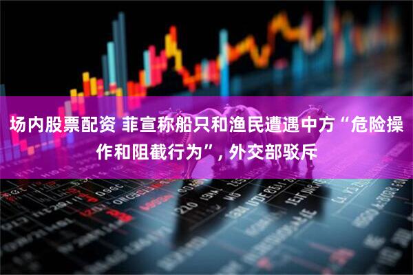 场内股票配资 菲宣称船只和渔民遭遇中方“危险操作和阻截行为”, 外交部驳斥