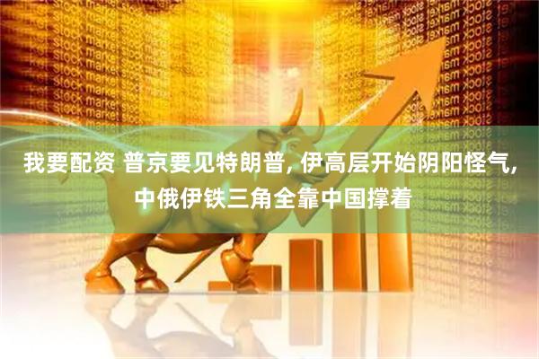 我要配资 普京要见特朗普, 伊高层开始阴阳怪气, 中俄伊铁三角全靠中国撑着