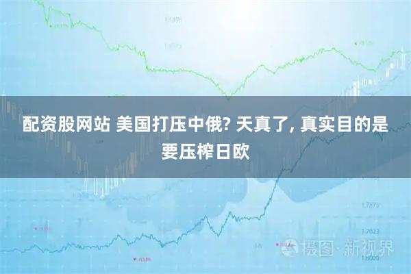 配资股网站 美国打压中俄? 天真了, 真实目的是要压榨日欧
