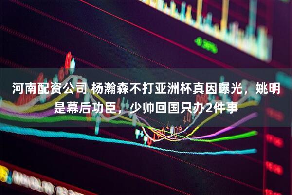 河南配资公司 杨瀚森不打亚洲杯真因曝光，姚明是幕后功臣，少帅回国只办2件事