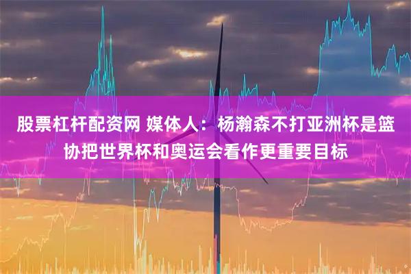 股票杠杆配资网 媒体人：杨瀚森不打亚洲杯是篮协把世界杯和奥运会看作更重要目标