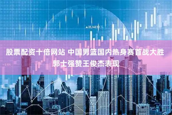 股票配资十倍网站 中国男篮国内热身赛首战大胜 郭士强赞王俊杰表现