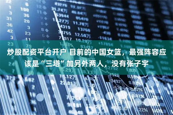 炒股配资平台开户 目前的中国女篮，最强阵容应该是“三塔”加另外两人，没有张子宇